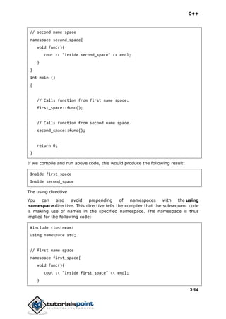 C++
254
// second name space
namespace second_space{
void func(){
cout << "Inside second_space" << endl;
}
}
int main ()
{
// Calls function from first name space.
first_space::func();
// Calls function from second name space.
second_space::func();
return 0;
}
If we compile and run above code, this would produce the following result:
Inside first_space
Inside second_space
The using directive
You can also avoid prepending of namespaces with the using
namespace directive. This directive tells the compiler that the subsequent code
is making use of names in the specified namespace. The namespace is thus
implied for the following code:
#include <iostream>
using namespace std;
// first name space
namespace first_space{
void func(){
cout << "Inside first_space" << endl;
}
 