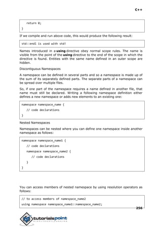 C++
256
return 0;
}
If we compile and run above code, this would produce the following result:
std::endl is used with std!
Names introduced in a using directive obey normal scope rules. The name is
visible from the point of the using directive to the end of the scope in which the
directive is found. Entities with the same name defined in an outer scope are
hidden.
Discontiguous Namespaces
A namespace can be defined in several parts and so a namespace is made up of
the sum of its separately defined parts. The separate parts of a namespace can
be spread over multiple files.
So, if one part of the namespace requires a name defined in another file, that
name must still be declared. Writing a following namespace definition either
defines a new namespace or adds new elements to an existing one:
namespace namespace_name {
// code declarations
}
Nested Namespaces
Namespaces can be nested where you can define one namespace inside another
namespace as follows:
namespace namespace_name1 {
// code declarations
namespace namespace_name2 {
// code declarations
}
}
You can access members of nested namespace by using resolution operators as
follows:
// to access members of namespace_name2
using namespace namespace_name1::namespace_name2;
 