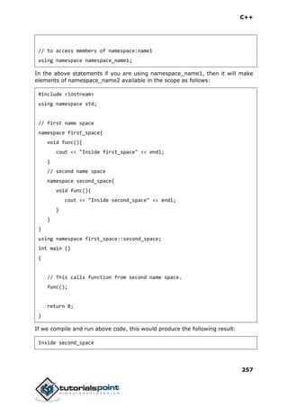 C++
257
// to access members of namespace:name1
using namespace namespace_name1;
In the above statements if you are using namespace_name1, then it will make
elements of namespace_name2 available in the scope as follows:
#include <iostream>
using namespace std;
// first name space
namespace first_space{
void func(){
cout << "Inside first_space" << endl;
}
// second name space
namespace second_space{
void func(){
cout << "Inside second_space" << endl;
}
}
}
using namespace first_space::second_space;
int main ()
{
// This calls function from second name space.
func();
return 0;
}
If we compile and run above code, this would produce the following result:
Inside second_space
 