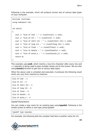 C++
15
Following is the example, which will produce correct size of various data types
on your computer.
#include <iostream>
using namespace std;
int main()
{
cout << "Size of char : " << sizeof(char) << endl;
cout << "Size of int : " << sizeof(int) << endl;
cout << "Size of short int : " << sizeof(short int) << endl;
cout << "Size of long int : " << sizeof(long int) << endl;
cout << "Size of float : " << sizeof(float) << endl;
cout << "Size of double : " << sizeof(double) << endl;
cout << "Size of wchar_t : " << sizeof(wchar_t) << endl;
return 0;
}
This example uses endl, which inserts a new-line character after every line and
<< operator is being used to pass multiple values out to the screen. We are also
using sizeof() function to get size of various data types.
When the above code is compiled and executed, it produces the following result
which can vary from machine to machine:
Size of char : 1
Size of int : 4
Size of short int : 2
Size of long int : 4
Size of float : 4
Size of double : 8
Size of wchar_t : 4
typedef Declarations
You can create a new name for an existing type using typedef. Following is the
simple syntax to define a new type using typedef:
typedef type newname;
For example, the following tells the compiler that feet is another name for int:
 