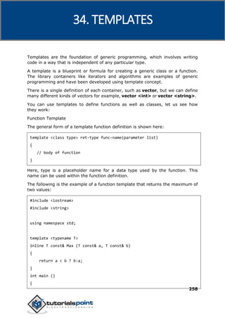 C++
258
Templates are the foundation of generic programming, which involves writing
code in a way that is independent of any particular type.
A template is a blueprint or formula for creating a generic class or a function.
The library containers like iterators and algorithms are examples of generic
programming and have been developed using template concept.
There is a single definition of each container, such as vector, but we can define
many different kinds of vectors for example, vector <int> or vector <string>.
You can use templates to define functions as well as classes, let us see how
they work:
Function Template
The general form of a template function definition is shown here:
template <class type> ret-type func-name(parameter list)
{
// body of function
}
Here, type is a placeholder name for a data type used by the function. This
name can be used within the function definition.
The following is the example of a function template that returns the maximum of
two values:
#include <iostream>
#include <string>
using namespace std;
template <typename T>
inline T const& Max (T const& a, T const& b)
{
return a < b ? b:a;
}
int main ()
{
34. TEMPLATES
 
