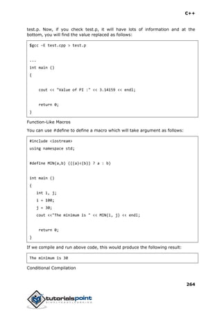C++
264
test.p. Now, if you check test.p, it will have lots of information and at the
bottom, you will find the value replaced as follows:
$gcc -E test.cpp > test.p
...
int main ()
{
cout << "Value of PI :" << 3.14159 << endl;
return 0;
}
Function-Like Macros
You can use #define to define a macro which will take argument as follows:
#include <iostream>
using namespace std;
#define MIN(a,b) (((a)<(b)) ? a : b)
int main ()
{
int i, j;
i = 100;
j = 30;
cout <<"The minimum is " << MIN(i, j) << endl;
return 0;
}
If we compile and run above code, this would produce the following result:
The minimum is 30
Conditional Compilation
 