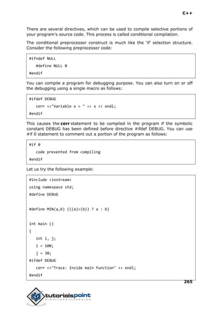 C++
265
There are several directives, which can be used to compile selective portions of
your program's source code. This process is called conditional compilation.
The conditional preprocessor construct is much like the ‘if’ selection structure.
Consider the following preprocessor code:
#ifndef NULL
#define NULL 0
#endif
You can compile a program for debugging purpose. You can also turn on or off
the debugging using a single macro as follows:
#ifdef DEBUG
cerr <<"Variable x = " << x << endl;
#endif
This causes the cerr statement to be compiled in the program if the symbolic
constant DEBUG has been defined before directive #ifdef DEBUG. You can use
#if 0 statement to comment out a portion of the program as follows:
#if 0
code prevented from compiling
#endif
Let us try the following example:
#include <iostream>
using namespace std;
#define DEBUG
#define MIN(a,b) (((a)<(b)) ? a : b)
int main ()
{
int i, j;
i = 100;
j = 30;
#ifdef DEBUG
cerr <<"Trace: Inside main function" << endl;
#endif
 
