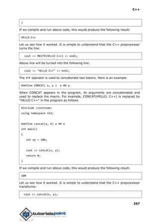 C++
267
}
If we compile and run above code, this would produce the following result:
HELLO C++
Let us see how it worked. It is simple to understand that the C++ preprocessor
turns the line:
cout << MKSTR(HELLO C++) << endl;
Above line will be turned into the following line:
cout << "HELLO C++" << endl;
The ## operator is used to concatenate two tokens. Here is an example:
#define CONCAT( x, y ) x ## y
When CONCAT appears in the program, its arguments are concatenated and
used to replace the macro. For example, CONCAT(HELLO, C++) is replaced by
"HELLO C++" in the program as follows.
#include <iostream>
using namespace std;
#define concat(a, b) a ## b
int main()
{
int xy = 100;
cout << concat(x, y);
return 0;
}
If we compile and run above code, this would produce the following result:
100
Let us see how it worked. It is simple to understand that the C++ preprocessor
transforms:
cout << concat(x, y);
 