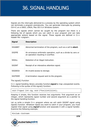C++
270
Signals are the interrupts delivered to a process by the operating system which
can terminate a program prematurely. You can generate interrupts by pressing
Ctrl+C on a UNIX, LINUX, Mac OS X or Windows system.
There are signals which cannot be caught by the program but there is a
following list of signals which you can catch in your program and can take
appropriate actions based on the signal. These signals are defined in C++
header file <csignal>.
Signal Description
SIGABRT Abnormal termination of the program, such as a call to abort.
SIGFPE An erroneous arithmetic operation, such as a divide by zero or
an operation resulting in overflow.
SIGILL Detection of an illegal instruction.
SIGINT Receipt of an interactive attention signal.
SIGSEGV An invalid access to storage.
SIGTERM A termination request sent to the program.
The signal() Function
C++ signal-handling library provides function signal to trap unexpected events.
Following is the syntax of the signal() function:
void (*signal (int sig, void (*func)(int)))(int);
Keeping it simple, this function receives two arguments: first argument as an
integer, which represents signal number and second argument as a pointer to
the signal-handling function.
Let us write a simple C++ program where we will catch SIGINT signal using
signal() function. Whatever signal you want to catch in your program, you must
register that signal using signal function and associate it with a signal handler.
Examine the following example:
#include <iostream>
36. SIGNAL HANDLING
 