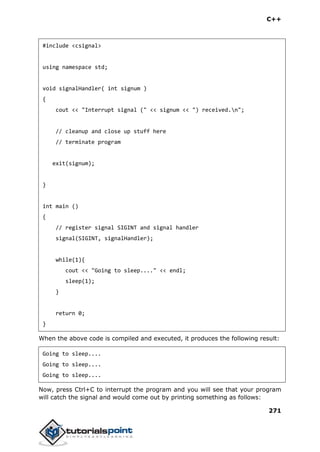 C++
271
#include <csignal>
using namespace std;
void signalHandler( int signum )
{
cout << "Interrupt signal (" << signum << ") received.n";
// cleanup and close up stuff here
// terminate program
exit(signum);
}
int main ()
{
// register signal SIGINT and signal handler
signal(SIGINT, signalHandler);
while(1){
cout << "Going to sleep...." << endl;
sleep(1);
}
return 0;
}
When the above code is compiled and executed, it produces the following result:
Going to sleep....
Going to sleep....
Going to sleep....
Now, press Ctrl+C to interrupt the program and you will see that your program
will catch the signal and would come out by printing something as follows:
 