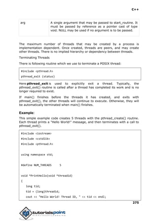 C++
275
arg A single argument that may be passed to start_routine. It
must be passed by reference as a pointer cast of type
void. NULL may be used if no argument is to be passed.
The maximum number of threads that may be created by a process is
implementation dependent. Once created, threads are peers, and may create
other threads. There is no implied hierarchy or dependency between threads.
Terminating Threads
There is following routine which we use to terminate a POSIX thread:
#include <pthread.h>
pthread_exit (status)
Here pthread_exit is used to explicitly exit a thread. Typically, the
pthread_exit() routine is called after a thread has completed its work and is no
longer required to exist.
If main() finishes before the threads it has created, and exits with
pthread_exit(), the other threads will continue to execute. Otherwise, they will
be automatically terminated when main() finishes.
Example:
This simple example code creates 5 threads with the pthread_create() routine.
Each thread prints a "Hello World!" message, and then terminates with a call to
pthread_exit().
#include <iostream>
#include <cstdlib>
#include <pthread.h>
using namespace std;
#define NUM_THREADS 5
void *PrintHello(void *threadid)
{
long tid;
tid = (long)threadid;
cout << "Hello World! Thread ID, " << tid << endl;
 