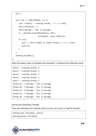 C++
278
int i;
for( i=0; i < NUM_THREADS; i++ ){
cout <<"main() : creating thread, " << i << endl;
td[i].thread_id = i;
td[i].message = "This is message";
rc = pthread_create(&threads[i], NULL,
PrintHello, (void *)&td[i]);
if (rc){
cout << "Error:unable to create thread," << rc << endl;
exit(-1);
}
}
pthread_exit(NULL);
}
When the above code is compiled and executed, it produces the following result:
main() : creating thread, 0
main() : creating thread, 1
main() : creating thread, 2
main() : creating thread, 3
main() : creating thread, 4
Thread ID : 3 Message : This is message
Thread ID : 2 Message : This is message
Thread ID : 0 Message : This is message
Thread ID : 1 Message : This is message
Thread ID : 4 Message : This is message
Joining and Detaching Threads
There are following two routines which we can use to join or detach threads:
pthread_join (threadid, status)
pthread_detach (threadid)
 