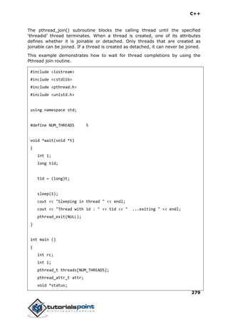 C++
279
The pthread_join() subroutine blocks the calling thread until the specified
‘threadid’ thread terminates. When a thread is created, one of its attributes
defines whether it is joinable or detached. Only threads that are created as
joinable can be joined. If a thread is created as detached, it can never be joined.
This example demonstrates how to wait for thread completions by using the
Pthread join routine.
#include <iostream>
#include <cstdlib>
#include <pthread.h>
#include <unistd.h>
using namespace std;
#define NUM_THREADS 5
void *wait(void *t)
{
int i;
long tid;
tid = (long)t;
sleep(1);
cout << "Sleeping in thread " << endl;
cout << "Thread with id : " << tid << " ...exiting " << endl;
pthread_exit(NULL);
}
int main ()
{
int rc;
int i;
pthread_t threads[NUM_THREADS];
pthread_attr_t attr;
void *status;
 