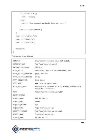C++
288
if ( value != 0 ){
cout << value;
}else{
cout << "Environment variable does not exist.";
}
cout << "</td></tr>n";
}
cout << "</table><n";
cout << "</body>n";
cout << "</html>n";
return 0;
}
The output is as follows:
COMSPEC Environment variable does not exist.
DOCUMENT_ROOT /var/www/tutorialspoint
GATEWAY_INTERFACE CGI/1.1
HTTP_ACCEPT text/html, application/xhtml+xml, */*
HTTP_ACCEPT_ENCODING gzip, deflate
HTTP_ACCEPT_LANGUAGE en-US
HTTP_CONNECTION Keep-Alive
HTTP_HOST www.tutorialspoint.com
HTTP_USER_AGENT Mozilla/5.0 (Windows NT 6.3; WOW64; Trident/7.0;
rv:11.0) like Gecko
PATH /sbin:/usr/sbin:/bin:/usr/bin
QUERY_STRING
REMOTE_ADDR 183.82.104.71
REMOTE_PORT 50902
REQUEST_METHOD GET
REQUEST_URI /cgi-bin/cpp_env.cgi
SCRIPT_FILENAME /var/www/cgi-bin/cpp_env.cgi
SCRIPT_NAME /cgi-bin/cpp_env.cgi
SERVER_ADDR 66.135.33.172
 