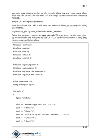 C++
290
You can pass information by simply concatenating key and value pairs along
with any URL or you can use HTML <FORM> tags to pass information using GET
method.
Simple URL Example: Get Method
Here is a simple URL which will pass two values to hello_get.py program using
GET method.
/cgi-bin/cpp_get.cgi?first_name=ZARA&last_name=ALI
Below is a program to generate cpp_get.cgi CGI program to handle input given
by web browser. We are going to use C++ CGI library which makes it very easy
to access passed information:
#include <iostream>
#include <vector>
#include <string>
#include <stdio.h>
#include <stdlib.h>
#include <cgicc/CgiDefs.h>
#include <cgicc/Cgicc.h>
#include <cgicc/HTTPHTMLHeader.h>
#include <cgicc/HTMLClasses.h>
using namespace std;
using namespace cgicc;
int main ()
{
Cgicc formData;
cout << "Content-type:text/htmlrnrn";
cout << "<html>n";
cout << "<head>n";
cout << "<title>Using GET and POST Methods</title>n";
cout << "</head>n";
cout << "<body>n";
 