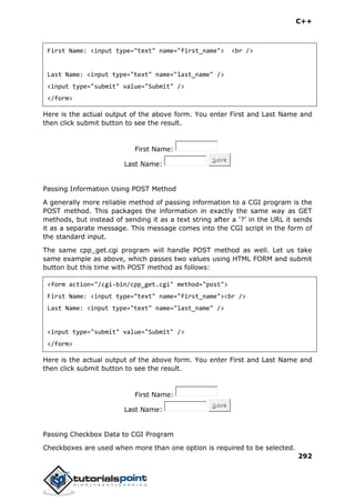 C++
292
First Name: <input type="text" name="first_name"> <br />
Last Name: <input type="text" name="last_name" />
<input type="submit" value="Submit" />
</form>
Here is the actual output of the above form. You enter First and Last Name and
then click submit button to see the result.
First Name:
Last Name:
Submit
Passing Information Using POST Method
A generally more reliable method of passing information to a CGI program is the
POST method. This packages the information in exactly the same way as GET
methods, but instead of sending it as a text string after a ‘?’ in the URL it sends
it as a separate message. This message comes into the CGI script in the form of
the standard input.
The same cpp_get.cgi program will handle POST method as well. Let us take
same example as above, which passes two values using HTML FORM and submit
button but this time with POST method as follows:
<form action="/cgi-bin/cpp_get.cgi" method="post">
First Name: <input type="text" name="first_name"><br />
Last Name: <input type="text" name="last_name" />
<input type="submit" value="Submit" />
</form>
Here is the actual output of the above form. You enter First and Last Name and
then click submit button to see the result.
First Name:
Last Name:
Submit
Passing Checkbox Data to CGI Program
Checkboxes are used when more than one option is required to be selected.
 