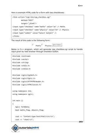 C++
293
Here is example HTML code for a form with two checkboxes:
<form action="/cgi-bin/cpp_checkbox.cgi"
method="POST"
target="_blank">
<input type="checkbox" name="maths" value="on" /> Maths
<input type="checkbox" name="physics" value="on" /> Physics
<input type="submit" value="Select Subject" />
</form>
The result of this code is the following form:
Maths Physics
Select Subject
Below is C++ program, which will generate cpp_checkbox.cgi script to handle
input given by web browser through checkbox button.
#include <iostream>
#include <vector>
#include <string>
#include <stdio.h>
#include <stdlib.h>
#include <cgicc/CgiDefs.h>
#include <cgicc/Cgicc.h>
#include <cgicc/HTTPHTMLHeader.h>
#include <cgicc/HTMLClasses.h>
using namespace std;
using namespace cgicc;
int main ()
{
Cgicc formData;
bool maths_flag, physics_flag;
cout << "Content-type:text/htmlrnrn";
cout << "<html>n";
 