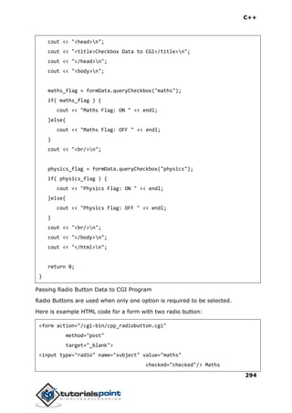 C++
294
cout << "<head>n";
cout << "<title>Checkbox Data to CGI</title>n";
cout << "</head>n";
cout << "<body>n";
maths_flag = formData.queryCheckbox("maths");
if( maths_flag ) {
cout << "Maths Flag: ON " << endl;
}else{
cout << "Maths Flag: OFF " << endl;
}
cout << "<br/>n";
physics_flag = formData.queryCheckbox("physics");
if( physics_flag ) {
cout << "Physics Flag: ON " << endl;
}else{
cout << "Physics Flag: OFF " << endl;
}
cout << "<br/>n";
cout << "</body>n";
cout << "</html>n";
return 0;
}
Passing Radio Button Data to CGI Program
Radio Buttons are used when only one option is required to be selected.
Here is example HTML code for a form with two radio button:
<form action="/cgi-bin/cpp_radiobutton.cgi"
method="post"
target="_blank">
<input type="radio" name="subject" value="maths"
checked="checked"/> Maths
 