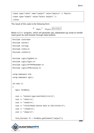 C++
295
<input type="radio" name="subject" value="physics" /> Physics
<input type="submit" value="Select Subject" />
</form>
The result of this code is the following form:
Maths Physics
Select Subject
Below is C++ program, which will generate cpp_radiobutton.cgi script to handle
input given by web browser through radio buttons.
#include <iostream>
#include <vector>
#include <string>
#include <stdio.h>
#include <stdlib.h>
#include <cgicc/CgiDefs.h>
#include <cgicc/Cgicc.h>
#include <cgicc/HTTPHTMLHeader.h>
#include <cgicc/HTMLClasses.h>
using namespace std;
using namespace cgicc;
int main ()
{
Cgicc formData;
cout << "Content-type:text/htmlrnrn";
cout << "<html>n";
cout << "<head>n";
cout << "<title>Radio Button Data to CGI</title>n";
cout << "</head>n";
cout << "<body>n";
form_iterator fi = formData.getElement("subject");
 