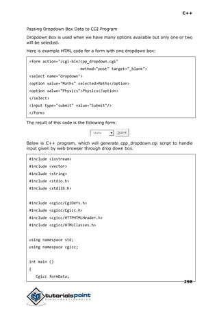 C++
298
Passing Dropdown Box Data to CGI Program
Dropdown Box is used when we have many options available but only one or two
will be selected.
Here is example HTML code for a form with one dropdown box:
<form action="/cgi-bin/cpp_dropdown.cgi"
method="post" target="_blank">
<select name="dropdown">
<option value="Maths" selected>Maths</option>
<option value="Physics">Physics</option>
</select>
<input type="submit" value="Submit"/>
</form>
The result of this code is the following form:
Maths Submit
Below is C++ program, which will generate cpp_dropdown.cgi script to handle
input given by web browser through drop down box.
#include <iostream>
#include <vector>
#include <string>
#include <stdio.h>
#include <stdlib.h>
#include <cgicc/CgiDefs.h>
#include <cgicc/Cgicc.h>
#include <cgicc/HTTPHTMLHeader.h>
#include <cgicc/HTMLClasses.h>
using namespace std;
using namespace cgicc;
int main ()
{
Cgicc formData;
 