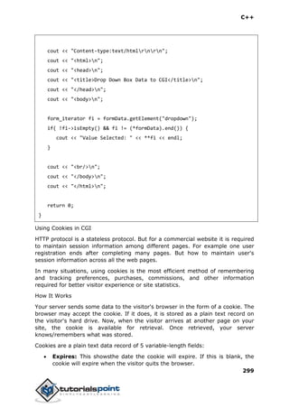 C++
299
cout << "Content-type:text/htmlrnrn";
cout << "<html>n";
cout << "<head>n";
cout << "<title>Drop Down Box Data to CGI</title>n";
cout << "</head>n";
cout << "<body>n";
form_iterator fi = formData.getElement("dropdown");
if( !fi->isEmpty() && fi != (*formData).end()) {
cout << "Value Selected: " << **fi << endl;
}
cout << "<br/>n";
cout << "</body>n";
cout << "</html>n";
return 0;
}
Using Cookies in CGI
HTTP protocol is a stateless protocol. But for a commercial website it is required
to maintain session information among different pages. For example one user
registration ends after completing many pages. But how to maintain user's
session information across all the web pages.
In many situations, using cookies is the most efficient method of remembering
and tracking preferences, purchases, commissions, and other information
required for better visitor experience or site statistics.
How It Works
Your server sends some data to the visitor's browser in the form of a cookie. The
browser may accept the cookie. If it does, it is stored as a plain text record on
the visitor's hard drive. Now, when the visitor arrives at another page on your
site, the cookie is available for retrieval. Once retrieved, your server
knows/remembers what was stored.
Cookies are a plain text data record of 5 variable-length fields:
 Expires: This showsthe date the cookie will expire. If this is blank, the
cookie will expire when the visitor quits the browser.
 