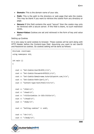 C++
300
 Domain: This is the domain name of your site.
 Path: This is the path to the directory or web page that sets the cookie.
This may be blank if you want to retrieve the cookie from any directory or
page.
 Secure: If this field contains the word "secure" then the cookie may only
be retrieved with a secure server. If this field is blank, no such restriction
exists.
 Name=Value: Cookies are set and retrieved in the form of key and value
pairs.
Setting up Cookies
It is very easy to send cookies to browser. These cookies will be sent along with
HTTP Header before the Content-type filed. Assuming you want to set UserID
and Password as cookies. So cookies setting will be done as follows:
#include <iostream>
using namespace std;
int main ()
{
cout << "Set-Cookie:UserID=XYZ;rn";
cout << "Set-Cookie:Password=XYZ123;rn";
cout << "Set-Cookie:Domain=www.tutorialspoint.com;rn";
cout << "Set-Cookie:Path=/perl;n";
cout << "Content-type:text/htmlrnrn";
cout << "<html>n";
cout << "<head>n";
cout << "<title>Cookies in CGI</title>n";
cout << "</head>n";
cout << "<body>n";
cout << "Setting cookies" << endl;
cout << "<br/>n";
cout << "</body>n";
 