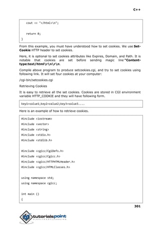 C++
301
cout << "</html>n";
return 0;
}
From this example, you must have understood how to set cookies. We use Set-
Cookie HTTP header to set cookies.
Here, it is optional to set cookies attributes like Expires, Domain, and Path. It is
notable that cookies are set before sending magic line "Content-
type:text/htmlrnrn.
Compile above program to produce setcookies.cgi, and try to set cookies using
following link. It will set four cookies at your computer:
/cgi-bin/setcookies.cgi
Retrieving Cookies
It is easy to retrieve all the set cookies. Cookies are stored in CGI environment
variable HTTP_COOKIE and they will have following form.
key1=value1;key2=value2;key3=value3....
Here is an example of how to retrieve cookies.
#include <iostream>
#include <vector>
#include <string>
#include <stdio.h>
#include <stdlib.h>
#include <cgicc/CgiDefs.h>
#include <cgicc/Cgicc.h>
#include <cgicc/HTTPHTMLHeader.h>
#include <cgicc/HTMLClasses.h>
using namespace std;
using namespace cgicc;
int main ()
{
 