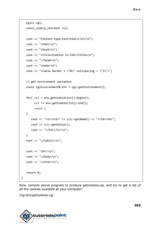 C++
302
Cgicc cgi;
const_cookie_iterator cci;
cout << "Content-type:text/htmlrnrn";
cout << "<html>n";
cout << "<head>n";
cout << "<title>Cookies in CGI</title>n";
cout << "</head>n";
cout << "<body>n";
cout << "<table border = "0" cellspacing = "2">";
// get environment variables
const CgiEnvironment& env = cgi.getEnvironment();
for( cci = env.getCookieList().begin();
cci != env.getCookieList().end();
++cci )
{
cout << "<tr><td>" << cci->getName() << "</td><td>";
cout << cci->getValue();
cout << "</td></tr>n";
}
cout << "</table><n";
cout << "<br/>n";
cout << "</body>n";
cout << "</html>n";
return 0;
}
Now, compile above program to produce getcookies.cgi, and try to get a list of
all the cookies available at your computer:
/cgi-bin/getcookies.cgi
 