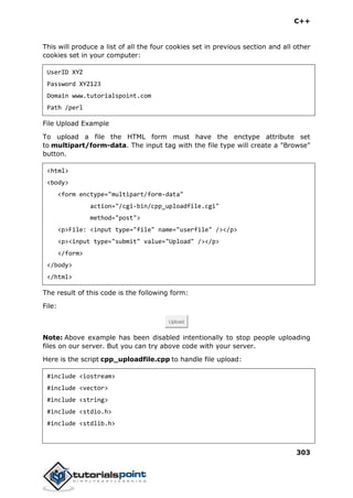 C++
303
This will produce a list of all the four cookies set in previous section and all other
cookies set in your computer:
UserID XYZ
Password XYZ123
Domain www.tutorialspoint.com
Path /perl
File Upload Example
To upload a file the HTML form must have the enctype attribute set
to multipart/form-data. The input tag with the file type will create a "Browse"
button.
<html>
<body>
<form enctype="multipart/form-data"
action="/cgi-bin/cpp_uploadfile.cgi"
method="post">
<p>File: <input type="file" name="userfile" /></p>
<p><input type="submit" value="Upload" /></p>
</form>
</body>
</html>
The result of this code is the following form:
File:
Upload
Note: Above example has been disabled intentionally to stop people uploading
files on our server. But you can try above code with your server.
Here is the script cpp_uploadfile.cpp to handle file upload:
#include <iostream>
#include <vector>
#include <string>
#include <stdio.h>
#include <stdlib.h>
 
