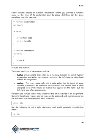C++
20
Same concept applies on function declaration where you provide a function
name at the time of its declaration and its actual definition can be given
anywhere else. For example:
// function declaration
int func();
int main()
{
// function call
int i = func();
}
// function definition
int func()
{
return 0;
}
Lvalues and Rvalues
There are two kinds of expressions in C++:
 lvalue : Expressions that refer to a memory location is called "lvalue"
expression. An lvalue may appear as either the left-hand or right-hand
side of an assignment.
 rvalue : The term rvalue refers to a data value that is stored at some
address in memory. An rvalue is an expression that cannot have a value
assigned to it which means an rvalue may appear on the right- but not
left-hand side of an assignment.
Variables are lvalues and so may appear on the left-hand side of an assignment.
Numeric literals are rvalues and so may not be assigned and cannot appear on
the left-hand side. Following is a valid statement:
int g = 20;
But the following is not a valid statement and would generate compile-time
error:
10 = 20;
 