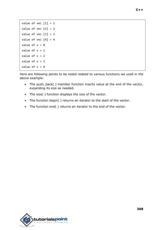 C++
308
value of vec [1] = 1
value of vec [2] = 2
value of vec [3] = 3
value of vec [4] = 4
value of v = 0
value of v = 1
value of v = 2
value of v = 3
value of v = 4
Here are following points to be noted related to various functions we used in the
above example:
 The push_back( ) member function inserts value at the end of the vector,
expanding its size as needed.
 The size( ) function displays the size of the vector.
 The function begin( ) returns an iterator to the start of the vector.
 The function end( ) returns an iterator to the end of the vector.
 