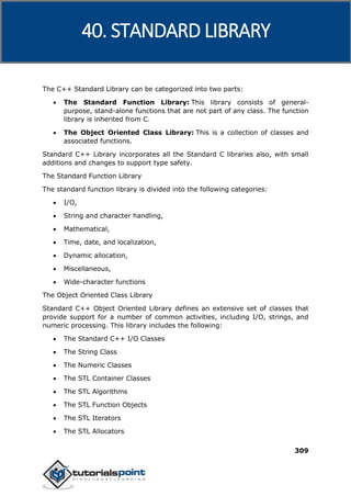 C++
309
The C++ Standard Library can be categorized into two parts:
 The Standard Function Library: This library consists of general-
purpose, stand-alone functions that are not part of any class. The function
library is inherited from C.
 The Object Oriented Class Library: This is a collection of classes and
associated functions.
Standard C++ Library incorporates all the Standard C libraries also, with small
additions and changes to support type safety.
The Standard Function Library
The standard function library is divided into the following categories:
 I/O,
 String and character handling,
 Mathematical,
 Time, date, and localization,
 Dynamic allocation,
 Miscellaneous,
 Wide-character functions
The Object Oriented Class Library
Standard C++ Object Oriented Library defines an extensive set of classes that
provide support for a number of common activities, including I/O, strings, and
numeric processing. This library includes the following:
 The Standard C++ I/O Classes
 The String Class
 The Numeric Classes
 The STL Container Classes
 The STL Algorithms
 The STL Function Objects
 The STL Iterators
 The STL Allocators
40. STANDARD LIBRARY
 