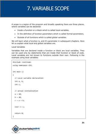 C++
21
A scope is a region of the program and broadly speaking there are three places,
where variables can be declared:
 Inside a function or a block which is called local variables,
 In the definition of function parameters which is called formal parameters.
 Outside of all functions which is called global variables.
We will learn what a function is, and it's parameter in subsequent chapters. Here
let us explain what local and global variables are.
Local Variables
Variables that are declared inside a function or block are local variables. They
can be used only by statements that are inside that function or block of code.
Local variables are not known to functions outside their own. Following is the
example using local variables:
#include <iostream>
using namespace std;
int main ()
{
// Local variable declaration:
int a, b;
int c;
// actual initialization
a = 10;
b = 20;
c = a + b;
cout << c;
return 0;
}
7. VARIABLE SCOPE
 