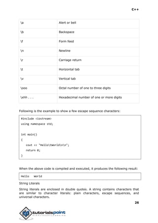 C++
26
a Alert or bell
b Backspace
f Form feed
n Newline
r Carriage return
t Horizontal tab
v Vertical tab
ooo Octal number of one to three digits
xhh . . . Hexadecimal number of one or more digits
Following is the example to show a few escape sequence characters:
#include <iostream>
using namespace std;
int main()
{
cout << "HellotWorldnn";
return 0;
}
When the above code is compiled and executed, it produces the following result:
Hello World
String Literals
String literals are enclosed in double quotes. A string contains characters that
are similar to character literals: plain characters, escape sequences, and
universal characters.
 