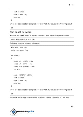 C++
28
cout << area;
cout << NEWLINE;
return 0;
}
When the above code is compiled and executed, it produces the following result:
50
The const Keyword
You can use const prefix to declare constants with a specific type as follows:
const type variable = value;
Following example explains it in detail:
#include <iostream>
using namespace std;
int main()
{
const int LENGTH = 10;
const int WIDTH = 5;
const char NEWLINE = 'n';
int area;
area = LENGTH * WIDTH;
cout << area;
cout << NEWLINE;
return 0;
}
When the above code is compiled and executed, it produces the following result:
50
Note that it is a good programming practice to define constants in CAPITALS.
 