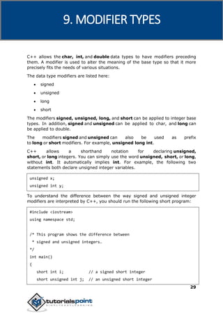 C++
29
C++ allows the char, int, and double data types to have modifiers preceding
them. A modifier is used to alter the meaning of the base type so that it more
precisely fits the needs of various situations.
The data type modifiers are listed here:
 signed
 unsigned
 long
 short
The modifiers signed, unsigned, long, and short can be applied to integer base
types. In addition, signed and unsigned can be applied to char, and long can
be applied to double.
The modifiers signed and unsigned can also be used as prefix
to long or short modifiers. For example, unsigned long int.
C++ allows a shorthand notation for declaring unsigned,
short, or long integers. You can simply use the word unsigned, short, or long,
without int. It automatically implies int. For example, the following two
statements both declare unsigned integer variables.
unsigned x;
unsigned int y;
To understand the difference between the way signed and unsigned integer
modifiers are interpreted by C++, you should run the following short program:
#include <iostream>
using namespace std;
/* This program shows the difference between
* signed and unsigned integers.
*/
int main()
{
short int i; // a signed short integer
short unsigned int j; // an unsigned short integer
9. MODIFIER TYPES
 