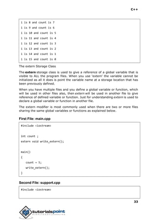 C++
33
i is 8 and count is 7
i is 9 and count is 6
i is 10 and count is 5
i is 11 and count is 4
i is 12 and count is 3
i is 13 and count is 2
i is 14 and count is 1
i is 15 and count is 0
The extern Storage Class
The extern storage class is used to give a reference of a global variable that is
visible to ALL the program files. When you use 'extern' the variable cannot be
initialized as all it does is point the variable name at a storage location that has
been previously defined.
When you have multiple files and you define a global variable or function, which
will be used in other files also, then extern will be used in another file to give
reference of defined variable or function. Just for understanding extern is used to
declare a global variable or function in another file.
The extern modifier is most commonly used when there are two or more files
sharing the same global variables or functions as explained below.
First File: main.cpp
#include <iostream>
int count ;
extern void write_extern();
main()
{
count = 5;
write_extern();
}
Second File: support.cpp
#include <iostream>
 