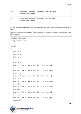 C++
36
++ Increment operator, increases
integer value by one
A++ will give 11
-- Decrement operator, decreases
integer value by one
A-- will give 9
Try the following example to understand all the arithmetic operators available in
C++.
Copy and paste the following C++ program in test.cpp file and compile and run
this program.
#include <iostream>
using namespace std;
main()
{
int a = 21;
int b = 10;
int c ;
c = a + b;
cout << "Line 1 - Value of c is :" << c << endl ;
c = a - b;
cout << "Line 2 - Value of c is :" << c << endl ;
c = a * b;
cout << "Line 3 - Value of c is :" << c << endl ;
c = a / b;
cout << "Line 4 - Value of c is :" << c << endl ;
c = a % b;
cout << "Line 5 - Value of c is :" << c << endl ;
c = a++;
cout << "Line 6 - Value of c is :" << c << endl ;
c = a--;
cout << "Line 7 - Value of c is :" << c << endl ;
return 0;
 