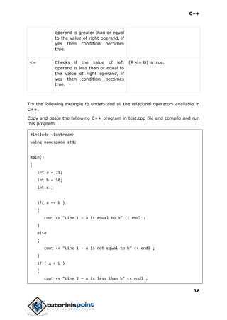 C++
38
operand is greater than or equal
to the value of right operand, if
yes then condition becomes
true.
<= Checks if the value of left
operand is less than or equal to
the value of right operand, if
yes then condition becomes
true.
(A <= B) is true.
Try the following example to understand all the relational operators available in
C++.
Copy and paste the following C++ program in test.cpp file and compile and run
this program.
#include <iostream>
using namespace std;
main()
{
int a = 21;
int b = 10;
int c ;
if( a == b )
{
cout << "Line 1 - a is equal to b" << endl ;
}
else
{
cout << "Line 1 - a is not equal to b" << endl ;
}
if ( a < b )
{
cout << "Line 2 - a is less than b" << endl ;
 