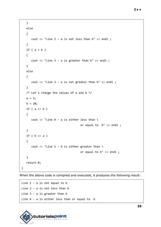 C++
39
}
else
{
cout << "Line 2 - a is not less than b" << endl ;
}
if ( a > b )
{
cout << "Line 3 - a is greater than b" << endl ;
}
else
{
cout << "Line 3 - a is not greater than b" << endl ;
}
/* Let's change the values of a and b */
a = 5;
b = 20;
if ( a <= b )
{
cout << "Line 4 - a is either less than 
or equal to b" << endl ;
}
if ( b >= a )
{
cout << "Line 5 - b is either greater than 
or equal to b" << endl ;
}
return 0;
}
When the above code is compiled and executed, it produces the following result:
Line 1 - a is not equal to b
Line 2 - a is not less than b
Line 3 - a is greater than b
Line 4 - a is either less than or equal to b
 