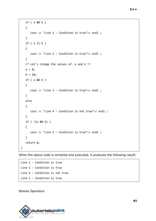 C++
41
if ( a && b )
{
cout << "Line 1 - Condition is true"<< endl ;
}
if ( a || b )
{
cout << "Line 2 - Condition is true"<< endl ;
}
/* Let's change the values of a and b */
a = 0;
b = 10;
if ( a && b )
{
cout << "Line 3 - Condition is true"<< endl ;
}
else
{
cout << "Line 4 - Condition is not true"<< endl ;
}
if ( !(a && b) )
{
cout << "Line 5 - Condition is true"<< endl ;
}
return 0;
}
When the above code is compiled and executed, it produces the following result:
Line 1 - Condition is true
Line 2 - Condition is true
Line 4 - Condition is not true
Line 5 - Condition is true
Bitwise Operators
 
