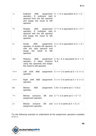 C++
45
-= Subtract AND assignment
operator, It subtracts right
operand from the left operand
and assign the result to left
operand.
C -= A is equivalent to C = C -
A
*= Multiply AND assignment
operator, It multiplies right
operand with the left operand
and assign the result to left
operand.
C *= A is equivalent to C = C *
A
/= Divide AND assignment
operator, It divides left operand
with the right operand and
assign the result to left
operand.
C /= A is equivalent to C = C /
A
%= Modulus AND assignment
operator, It takes modulus
using two operands and assign
the result to left operand.
C %= A is equivalent to C = C
% A
<<= Left shift AND assignment
operator.
C <<= 2 is same as C = C << 2
>>= Right shift AND assignment
operator.
C >>= 2 is same as C = C >> 2
&= Bitwise AND assignment
operator.
C &= 2 is same as C = C & 2
^= Bitwise exclusive OR and
assignment operator.
C ^= 2 is same as C = C ^ 2
|= Bitwise inclusive OR and
assignment operator.
C |= 2 is same as C = C | 2
Try the following example to understand all the assignment operators available
in C++.
 