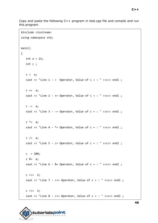 C++
46
Copy and paste the following C++ program in test.cpp file and compile and run
this program.
#include <iostream>
using namespace std;
main()
{
int a = 21;
int c ;
c = a;
cout << "Line 1 - = Operator, Value of c = : " <<c<< endl ;
c += a;
cout << "Line 2 - += Operator, Value of c = : " <<c<< endl ;
c -= a;
cout << "Line 3 - -= Operator, Value of c = : " <<c<< endl ;
c *= a;
cout << "Line 4 - *= Operator, Value of c = : " <<c<< endl ;
c /= a;
cout << "Line 5 - /= Operator, Value of c = : " <<c<< endl ;
c = 200;
c %= a;
cout << "Line 6 - %= Operator, Value of c = : " <<c<< endl ;
c <<= 2;
cout << "Line 7 - <<= Operator, Value of c = : " <<c<< endl ;
c >>= 2;
cout << "Line 8 - >>= Operator, Value of c = : " <<c<< endl ;
 