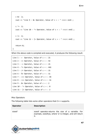 C++
47
c &= 2;
cout << "Line 9 - &= Operator, Value of c = : " <<c<< endl ;
c ^= 2;
cout << "Line 10 - ^= Operator, Value of c = : " <<c<< endl ;
c |= 2;
cout << "Line 11 - |= Operator, Value of c = : " <<c<< endl ;
return 0;
}
When the above code is compiled and executed, it produces the following result:
Line 1 - = Operator, Value of c = : 21
Line 2 - += Operator, Value of c = : 42
Line 3 - -= Operator, Value of c = : 21
Line 4 - *= Operator, Value of c = : 441
Line 5 - /= Operator, Value of c = : 21
Line 6 - %= Operator, Value of c = : 11
Line 7 - <<= Operator, Value of c = : 44
Line 8 - >>= Operator, Value of c = : 11
Line 9 - &= Operator, Value of c = : 2
Line 10 - ^= Operator, Value of c = : 0
Line 11 - |= Operator, Value of c = : 2
Misc Operators
The following table lists some other operators that C++ supports.
Operator Description
sizeof sizeof operator returns the size of a variable. For
example, sizeof(a), where ‘a’ is integer, and will return
4.
 
