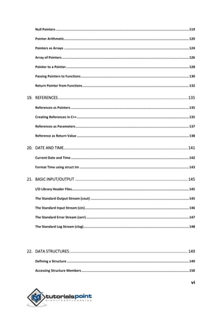 vi
Null Pointers .......................................................................................................................................119
Pointer Arithmetic...............................................................................................................................120
Pointers vs Arrays ...............................................................................................................................124
Array of Pointers.................................................................................................................................126
Pointer to a Pointer.............................................................................................................................128
Passing Pointers to Functions..............................................................................................................130
Return Pointer from Functions............................................................................................................132
19. REFERENCES....................................................................................................................135
References vs Pointers ........................................................................................................................135
Creating References in C++..................................................................................................................135
References as Parameters...................................................................................................................137
Reference as Return Value ..................................................................................................................138
20. DATE AND TIME...............................................................................................................141
Current Date and Time........................................................................................................................142
Format Time using struct tm ...............................................................................................................143
21. BASIC INPUT/OUTPUT .....................................................................................................145
I/O Library Header Files.......................................................................................................................145
The Standard Output Stream (cout) ....................................................................................................145
The Standard Input Stream (cin)..........................................................................................................146
The Standard Error Stream (cerr) ........................................................................................................147
The Standard Log Stream (clog)...........................................................................................................148
22. DATA STRUCTURES..........................................................................................................149
Defining a Structure ............................................................................................................................149
Accessing Structure Members .............................................................................................................150
 