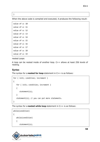 C++
58
}
When the above code is compiled and executed, it produces the following result:
value of a: 10
value of a: 11
value of a: 12
value of a: 13
value of a: 14
value of a: 15
value of a: 16
value of a: 17
value of a: 18
value of a: 19
nested Loops
A loop can be nested inside of another loop. C++ allows at least 256 levels of
nesting.
Syntax
The syntax for a nested for loop statement in C++ is as follows:
for ( init; condition; increment )
{
for ( init; condition; increment )
{
statement(s);
}
statement(s); // you can put more statements.
}
The syntax for a nested while loop statement in C++ is as follows:
while(condition)
{
while(condition)
{
statement(s);
 