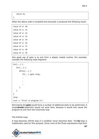 C++
67
return 0;
}
When the above code is compiled and executed, it produces the following result:
value of a: 10
value of a: 11
value of a: 12
value of a: 13
value of a: 14
value of a: 16
value of a: 17
value of a: 18
value of a: 19
One good use of goto is to exit from a deeply nested routine. For example,
consider the following code fragment:
for(...) {
for(...) {
while(...) {
if(...) goto stop;
.
.
.
}
}
}
stop:
cout << "Error in program.n";
Eliminating the goto would force a number of additional tests to be performed. A
simplebreak statement would not work here, because it would only cause the
program to exit from the innermost loop.
The Infinite Loop
A loop becomes infinite loop if a condition never becomes false. The for loop is
traditionally used for this purpose. Since none of the three expressions that form
 
