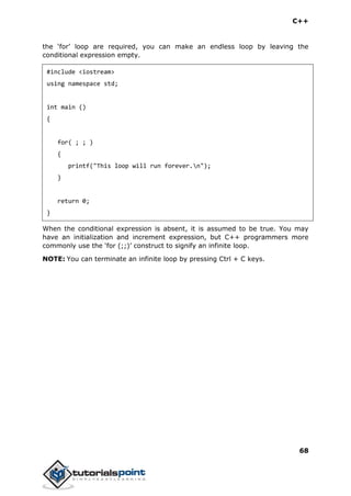 C++
68
the ‘for’ loop are required, you can make an endless loop by leaving the
conditional expression empty.
#include <iostream>
using namespace std;
int main ()
{
for( ; ; )
{
printf("This loop will run forever.n");
}
return 0;
}
When the conditional expression is absent, it is assumed to be true. You may
have an initialization and increment expression, but C++ programmers more
commonly use the ‘for (;;)’ construct to signify an infinite loop.
NOTE: You can terminate an infinite loop by pressing Ctrl + C keys.
 