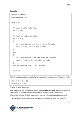 C++
73
Example
#include <iostream>
using namespace std;
int main ()
{
// local variable declaration:
int a = 100;
// check the boolean condition
if( a < 20 )
{
// if condition is true then print the following
cout << "a is less than 20;" << endl;
}
else
{
// if condition is false then print the following
cout << "a is not less than 20;" << endl;
}
cout << "value of a is : " << a << endl;
return 0;
}
When the above code is compiled and executed, it produces the following result:
a is not less than 20;
value of a is : 100
if...else if...else Statement
An if statement can be followed by an optional else if...else statement, which is
very usefull to test various conditions using single if...else if statement.
When using if , else if , else statements there are few points to keep in mind.
 An if can have zero or one else's and it must come after any else if's.
 
