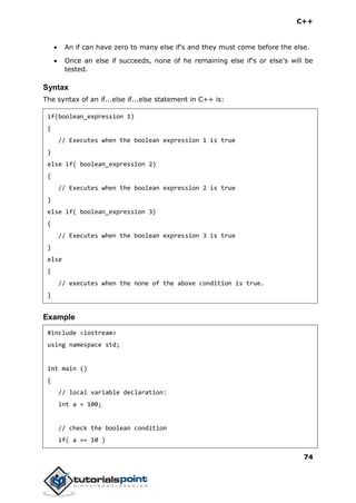 C++
74
 An if can have zero to many else if's and they must come before the else.
 Once an else if succeeds, none of he remaining else if's or else's will be
tested.
Syntax
The syntax of an if...else if...else statement in C++ is:
if(boolean_expression 1)
{
// Executes when the boolean expression 1 is true
}
else if( boolean_expression 2)
{
// Executes when the boolean expression 2 is true
}
else if( boolean_expression 3)
{
// Executes when the boolean expression 3 is true
}
else
{
// executes when the none of the above condition is true.
}
Example
#include <iostream>
using namespace std;
int main ()
{
// local variable declaration:
int a = 100;
// check the boolean condition
if( a == 10 )
 