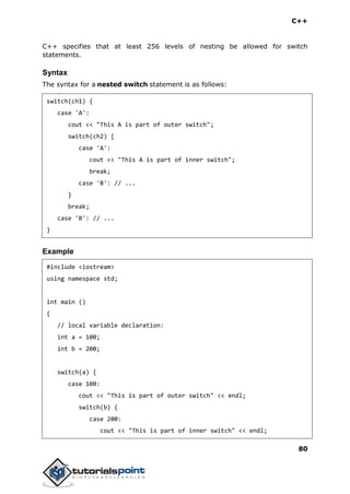 C++
80
C++ specifies that at least 256 levels of nesting be allowed for switch
statements.
Syntax
The syntax for a nested switch statement is as follows:
switch(ch1) {
case 'A':
cout << "This A is part of outer switch";
switch(ch2) {
case 'A':
cout << "This A is part of inner switch";
break;
case 'B': // ...
}
break;
case 'B': // ...
}
Example
#include <iostream>
using namespace std;
int main ()
{
// local variable declaration:
int a = 100;
int b = 200;
switch(a) {
case 100:
cout << "This is part of outer switch" << endl;
switch(b) {
case 200:
cout << "This is part of inner switch" << endl;
 