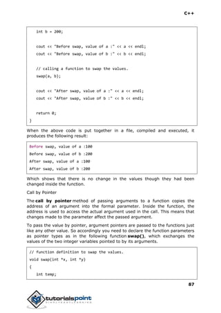 C++
87
int b = 200;
cout << "Before swap, value of a :" << a << endl;
cout << "Before swap, value of b :" << b << endl;
// calling a function to swap the values.
swap(a, b);
cout << "After swap, value of a :" << a << endl;
cout << "After swap, value of b :" << b << endl;
return 0;
}
When the above code is put together in a file, compiled and executed, it
produces the following result:
Before swap, value of a :100
Before swap, value of b :200
After swap, value of a :100
After swap, value of b :200
Which shows that there is no change in the values though they had been
changed inside the function.
Call by Pointer
The call by pointer method of passing arguments to a function copies the
address of an argument into the formal parameter. Inside the function, the
address is used to access the actual argument used in the call. This means that
changes made to the parameter affect the passed argument.
To pass the value by pointer, argument pointers are passed to the functions just
like any other value. So accordingly you need to declare the function parameters
as pointer types as in the following function swap(), which exchanges the
values of the two integer variables pointed to by its arguments.
// function definition to swap the values.
void swap(int *x, int *y)
{
int temp;
 