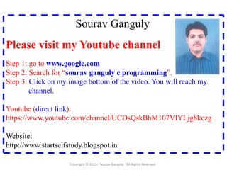 Sourav Ganguly
Please visit my Youtube channel
Step 1: go to www.google.com
Step 2: Search for “sourav ganguly c programming”.
Step 3: Click on my image bottom of the video. You will reach my
channel.
Youtube (direct link):
https://www.youtube.com/channel/UCDsQskBhM107VIYLjg8kczg
Website:
http://www.startselfstudy.blogspot.in
Copyright © 2015 · Sourav Ganguly · All Rights Reserved.
 
