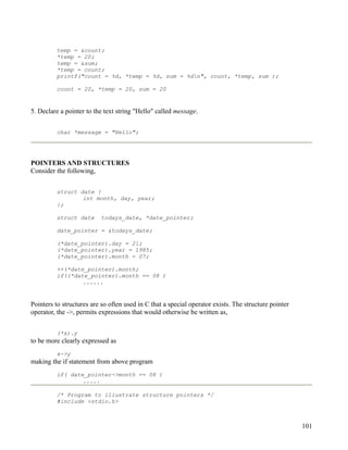 temp = &count;
         *temp = 20;
         temp = &sum;
         *temp = count;
         printf("count = %d, *temp = %d, sum = %dn", count, *temp, sum );

         count = 20, *temp = 20, sum = 20


5. Declare a pointer to the text string "Hello" called message.


         char *message = "Hello";




POINTERS AND STRUCTURES
Consider the following,


         struct date {
                 int month, day, year;
         };

         struct date      todays_date, *date_pointer;

         date_pointer = &todays_date;

         (*date_pointer).day = 21;
         (*date_pointer).year = 1985;
         (*date_pointer).month = 07;

         ++(*date_pointer).month;
         if((*date_pointer).month == 08 )
                 ......


Pointers to structures are so often used in C that a special operator exists. The structure pointer
operator, the ->, permits expressions that would otherwise be written as,


         (*x).y
to be more clearly expressed as
         x->y
making the if statement from above program
         if( date_pointer->month == 08 )
                 .....

         /* Program to illustrate structure pointers */
         #include <stdio.h>



                                                                                                      101
 